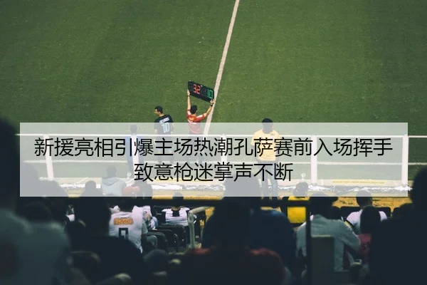 新援亮相引爆主场热潮孔萨赛前入场挥手致意枪迷掌声不断 - MKSPORTSMKSports